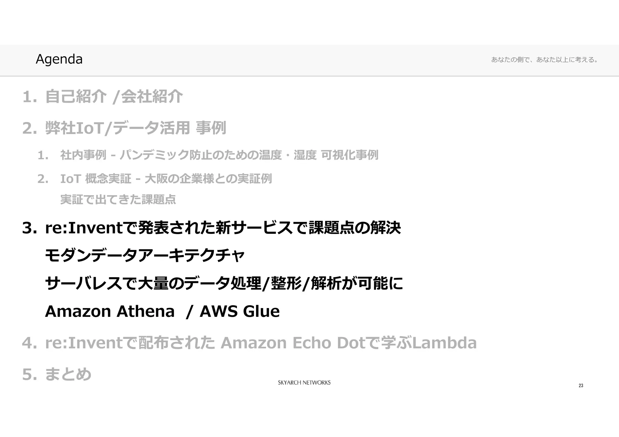 あなたの側で、あなた以上に考える。Agenda
1. 自己紹介 /会社紹介
2. 弊社IoT/データ活⽤ 事例
1. 社内事例 - パンデミック防⽌のための温度・湿度 可視化事例
2. IoT 概念実証 - ⼤阪の企業様との実証例
実証で出てきた課題点
3. re:Inventで発表された新サービスで課題点の解決
モダンデータアーキテクチャ
サーバレスで⼤量のデータ処理/整形/解析が可能に
Amazon Athena / AWS Glue
4. re:Inventで配布された Amazon Echo Dotで学ぶLambda
5. まとめ 23
 