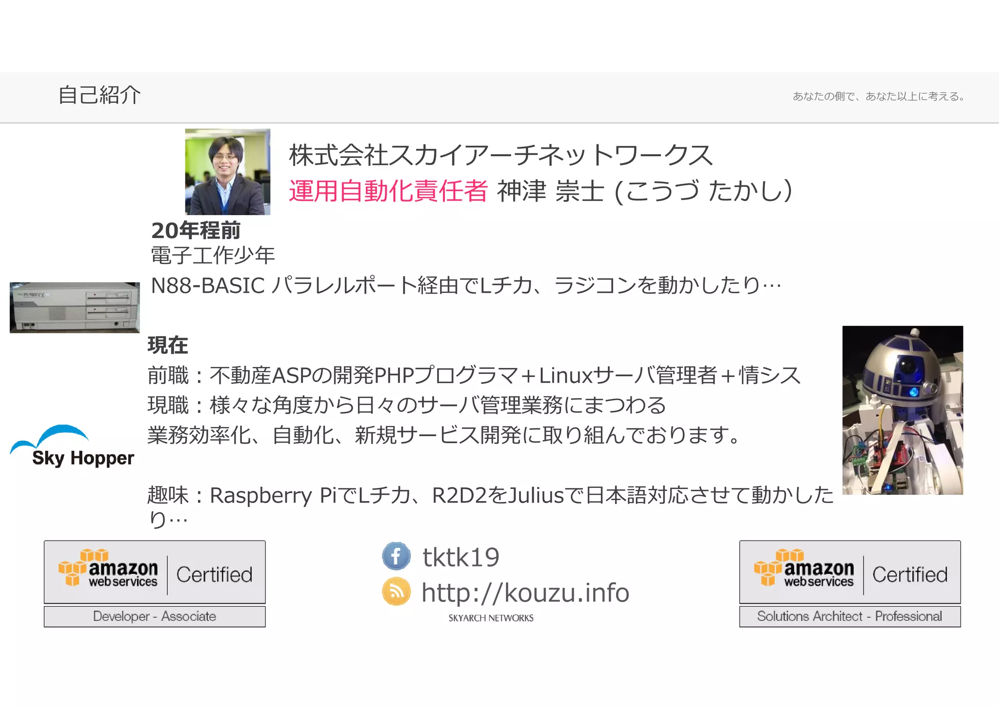 あなたの側で、あなた以上に考える。自己紹介
20年程前
電⼦⼯作少年
N88-BASIC パラレルポート経由でLチカ、ラジコンを動かしたり…
現在
前職：不動産ASPの開発PHPプログラマ＋Linuxサーバ管理者＋情シス
現職：様々な角度から⽇々のサーバ管理業務にまつわる
業務効率化、自動化、新規サービス開発に取り組んでおります。
趣味：Raspberry PiでLチカ、R2D2をJuliusで⽇本語対応させて動かした
り…
株式会社スカイアーチネットワークス
運用自動化責任者 神津 崇士 (こうづ たかし）
tktk19
http://kouzu.info
 