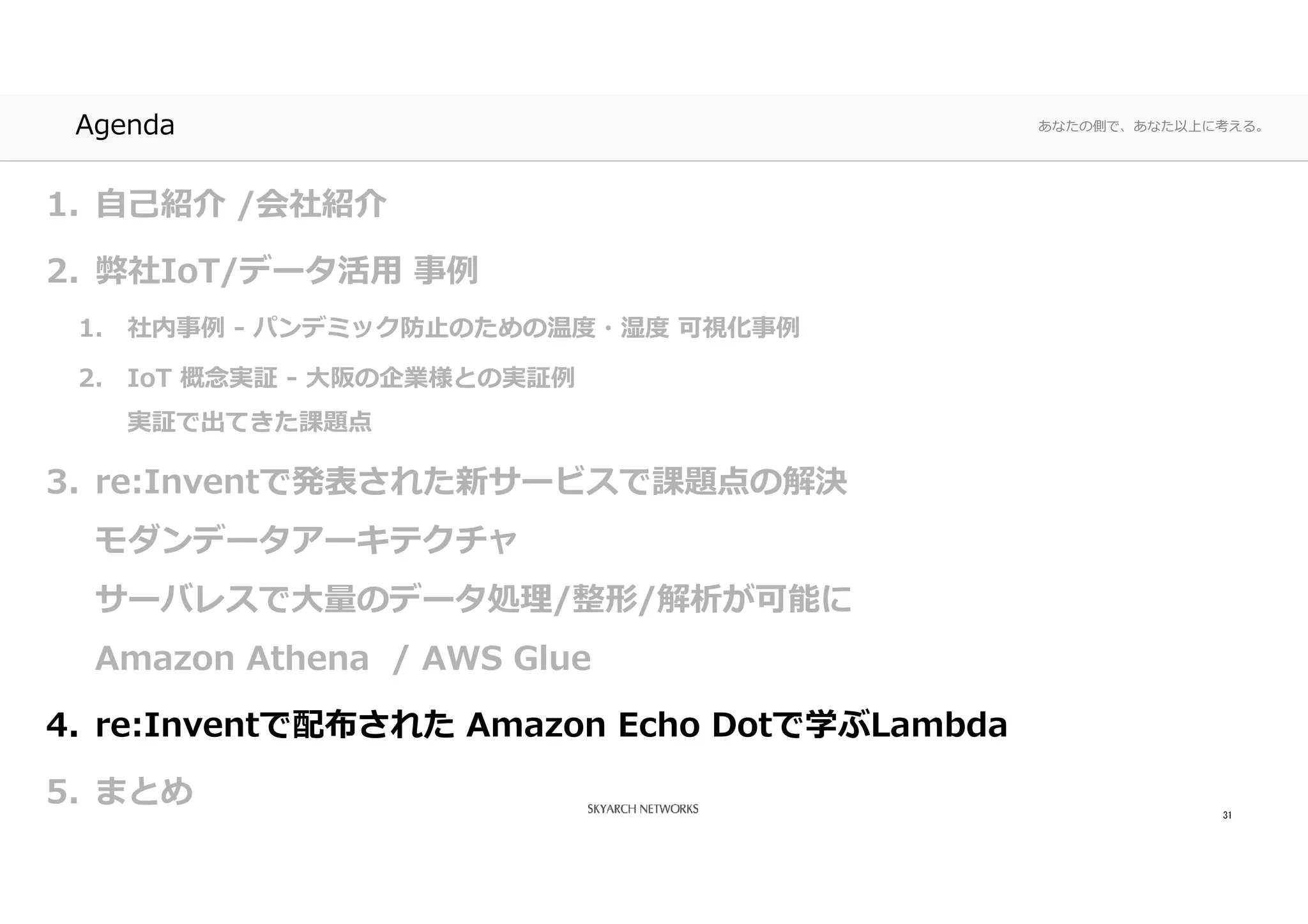 あなたの側で、あなた以上に考える。Agenda
1. 自己紹介 /会社紹介
2. 弊社IoT/データ活⽤ 事例
1. 社内事例 - パンデミック防⽌のための温度・湿度 可視化事例
2. IoT 概念実証 - ⼤阪の企業様との実証例
実証で出てきた課題点
3. re:Inventで発表された新サービスで課題点の解決
モダンデータアーキテクチャ
サーバレスで⼤量のデータ処理/整形/解析が可能に
Amazon Athena / AWS Glue
4. re:Inventで配布された Amazon Echo Dotで学ぶLambda
5. まとめ 31
 