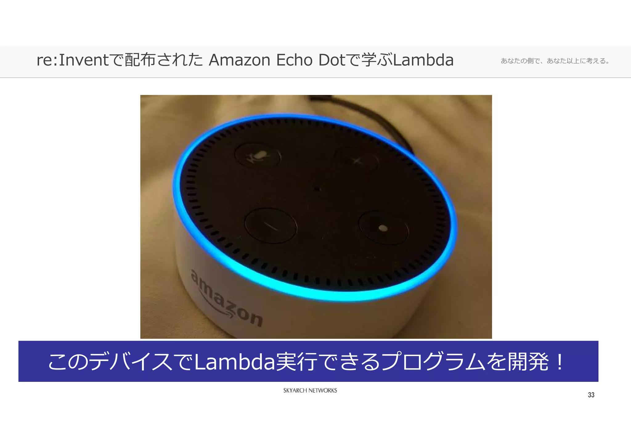 あなたの側で、あなた以上に考える。re:Inventで配布された Amazon Echo Dotで学ぶLambda
33
このデバイスでLambda実⾏できるプログラムを開発！
 