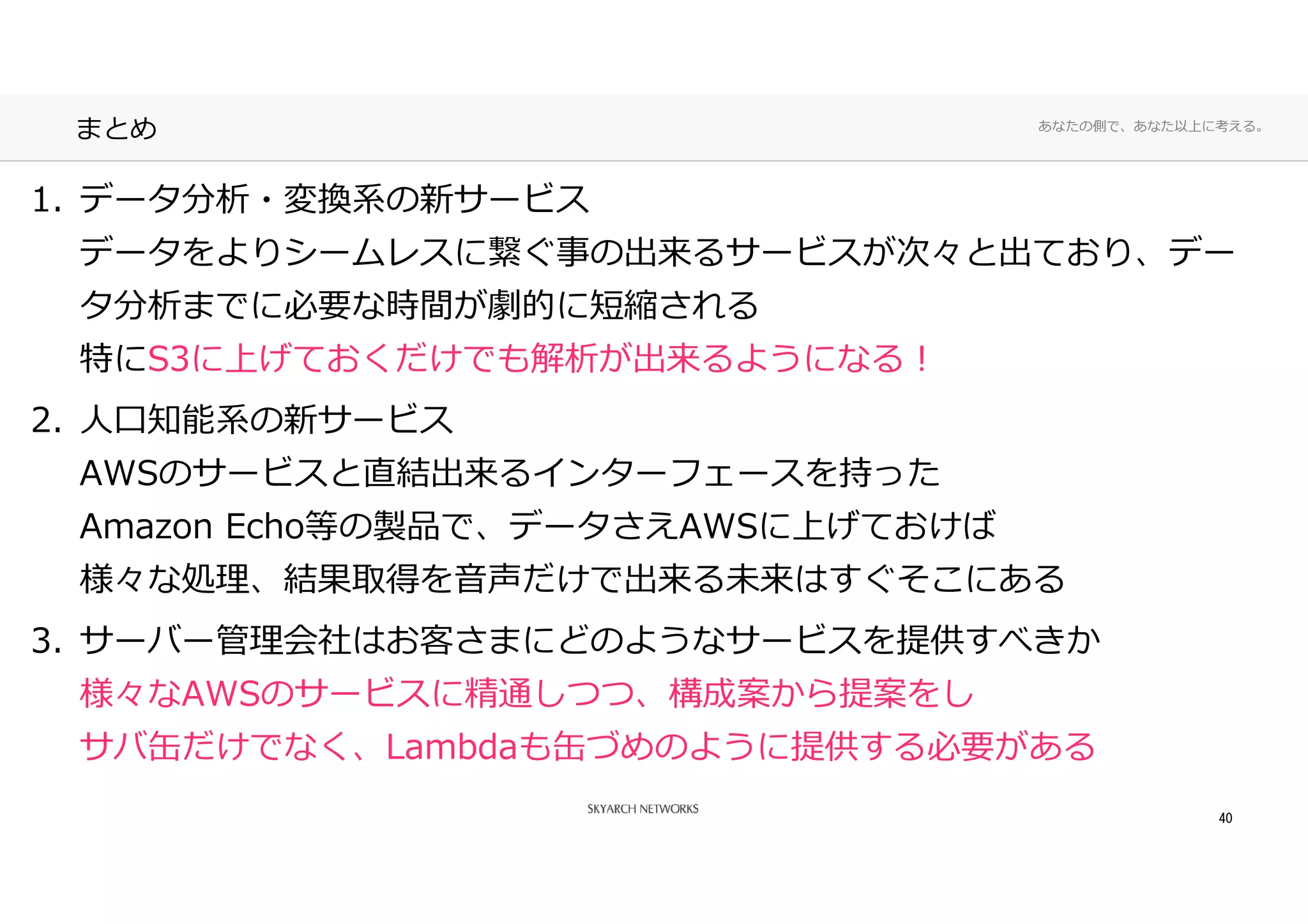 あなたの側で、あなた以上に考える。
まとめ
1. データ分析・変換系の新サービス
データをよりシームレスに繋ぐ事の出来るサービスが次々と出ており、デー
タ分析までに必要な時間が劇的に短縮される
特にS3に上げておくだけでも解析が出来るようになる！
2. ⼈口知能系の新サービス
AWSのサービスと直結出来るインターフェースを持った
Amazon Echo等の製品で、データさえAWSに上げておけば
様々な処理、結果取得を音声だけで出来る未来はすぐそこにある
3. サーバー管理会社はお客さまにどのようなサービスを提供すべきか
様々なAWSのサービスに精通しつつ、構成案から提案をし
サバ缶だけでなく、Lambdaも缶づめのように提供する必要がある
40
 