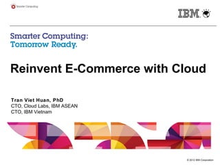 © 2012 IBM Corporation
Reinvent E-Commerce with Cloud
Tran Viet Huan, PhD
CTO, Cloud Labs, IBM ASEAN
CTO, IBM Vietnam
 
