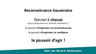 VERS UNE SOCIÉTÉ APPRENANTE 75
Reconnaissance	Souveraine
le	pouvoir	d’exprimer	sa	reconnaissance
Donner	à	chacun		
(et	pas	simplement	aux	“autorités	constituées”)	:
le	pouvoir	d’exprimer	sa	confiance
le	pouvoir	d’agir	!
 