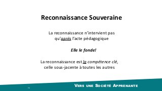 VERS UNE SOCIÉTÉ APPRENANTE 76
La	reconnaissance	est	la	compétence	clé,	
celle	sous-jacente	à	toutes	les	autres
La	reconnaissance	n’intervient	pas	
qu’après	l’acte	pédagogique
Reconnaissance	Souveraine
Elle	le	fonde!
 