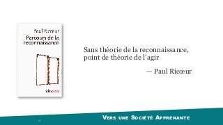VERS UNE SOCIÉTÉ APPRENANTE 77
Sans théorie de la reconnaissance,
point de théorie de l’agir
— Paul Ricœur
 