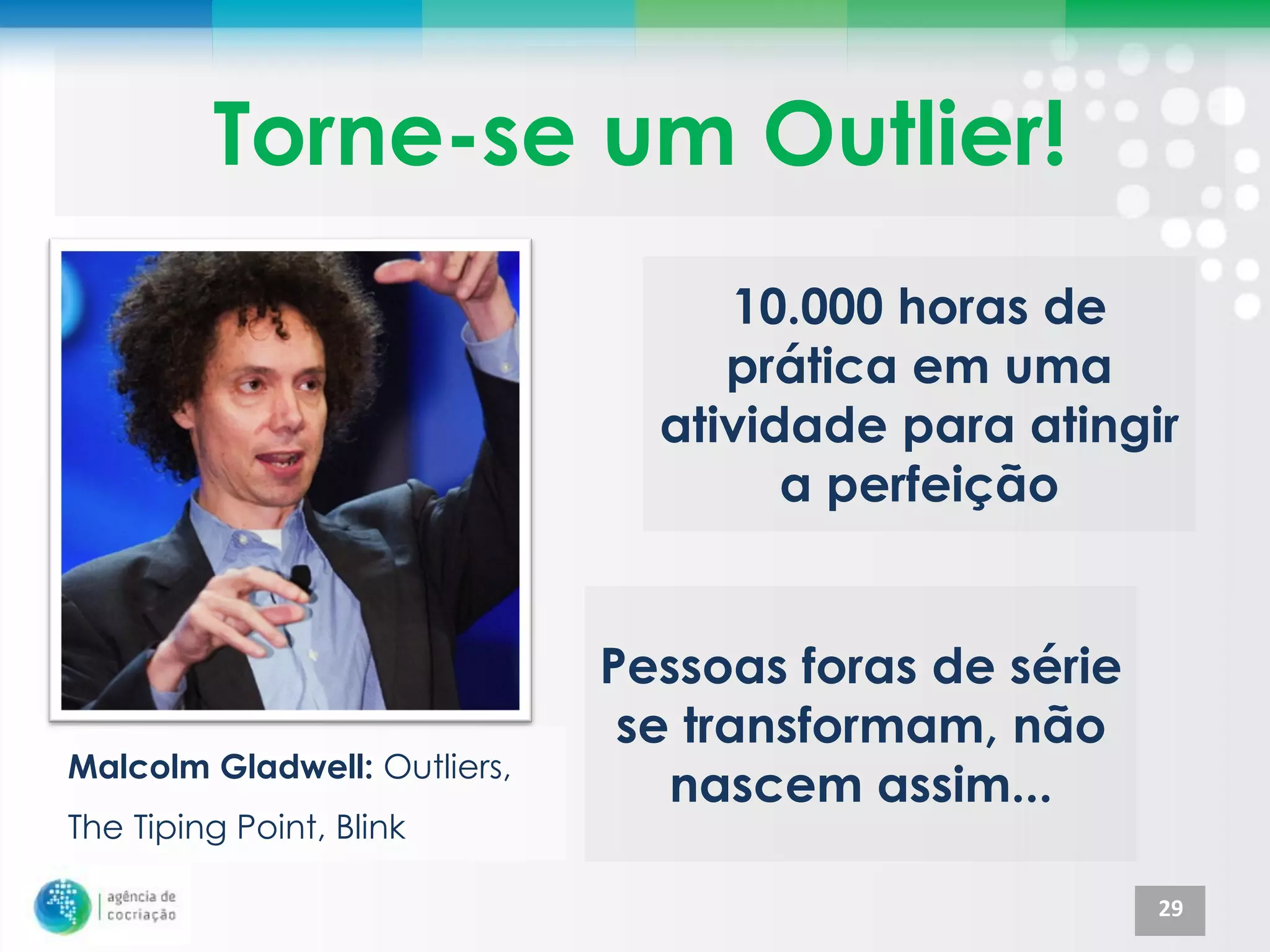 Torne-se um Outlier!
                                   10.000 horas de
                                   prática em uma
                                atividade para atingir
                                      a perfeição


                              Pessoas foras de série
                               se transformam, não
Malcolm Gladwell: Outliers,
                                 nascem assim...
The Tiping Point, Blink

                                                       29
 