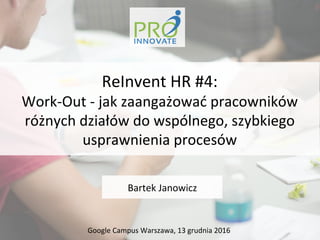Bartek	
  Janowicz	
  
ReInvent	
  HR	
  #4:	
  
Work-­‐Out	
  -­‐	
  jak	
  zaangażować	
  pracowników	
  
różnych	
  działów	
  do	
  wspólnego,	
  szybkiego	
  
usprawnienia	
  procesów	
  	
  
Google	
  Campus	
  Warszawa,	
  13	
  grudnia	
  2016	
  
 