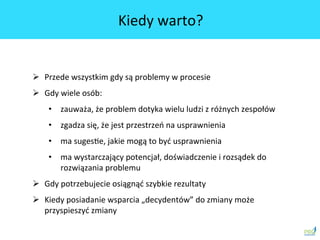 Kiedy	
 warto?	
 
Ø  Przede	
 wszystkim	
 gdy	
 są	
 problemy	
 w	
 procesie	
 
Ø  Gdy	
 wiele	
 osób:	
 
•  zauważa,	
 że	
 problem	
 dotyka	
 wielu	
 ludzi	
 z	
 różnych	
 zespołów	
 
•  zgadza	
 się,	
 że	
 jest	
 przestrzeń	
 na	
 usprawnienia	
 
•  ma	
 sugesSe,	
 jakie	
 mogą	
 to	
 być	
 usprawnienia	
 
•  ma	
 wystarczający	
 potencjał,	
 doświadczenie	
 i	
 rozsądek	
 do	
 
rozwiązania	
 problemu	
 
Ø  Gdy	
 potrzebujecie	
 osiągnąć	
 szybkie	
 rezultaty	
 
Ø  Kiedy	
 posiadanie	
 wsparcia	
 „decydentów”	
 do	
 zmiany	
 może	
 
przyspieszyć	
 zmiany	
 
 
