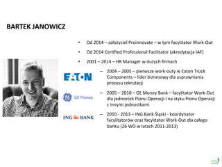 •  Od	
 2014	
 –	
 założyciel	
 Proinnovate	
 –	
 w	
 tym	
 facylitator	
 Work-­‐Out	
 
•  Od	
 2014	
 CerSﬁed	
 Professional	
 Facilitator	
 (akredytacja	
 IAF)	
 
•  2001	
 –	
 2014	
 –	
 HR	
 Manager	
 w	
 dużych	
 ﬁrmach	
 
–  2004	
 –	
 2005	
 –	
 pierwsze	
 work-­‐outy	
 w	
 Eaton	
 Truck	
 
Components	
 –	
 lider	
 biznesowy	
 dla	
 usprawniania	
 
procesu	
 rekrutacji	
 
–  2005	
 –	
 2010	
 –	
 GE	
 Money	
 Bank	
 –	
 facylitator	
 Work-­‐Out	
 
dla	
 jednostek	
 Pionu	
 Operacji	
 i	
 na	
 styku	
 Pionu	
 Operacji	
 
z	
 innymi	
 jednostkami	
 
–  2010	
 -­‐	
 2013	
 –	
 ING	
 Bank	
 Śląski	
 -­‐	
 koordynator	
 
facylitatorów	
 oraz	
 facylitator	
 Work-­‐Out	
 dla	
 całego	
 
banku	
 (26	
 WO	
 w	
 latach	
 2011-­‐2013)	
 
BARTEK	
 JANOWICZ	
 
 