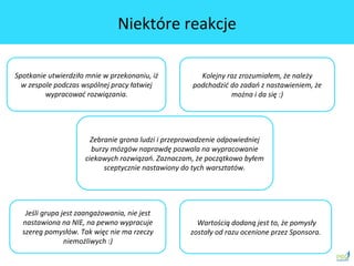 Spotkanie	
 utwierdziło	
 mnie	
 w	
 przekonaniu,	
 iż	
 
w	
 zespole	
 podczas	
 wspólnej	
 pracy	
 łatwiej	
 
wypracować	
 rozwiązania.	
 	
 
	
 Wartością	
 dodaną	
 jest	
 to,	
 że	
 pomysły	
 
zostały	
 od	
 razu	
 ocenione	
 przez	
 Sponsora.	
 	
 
Kolejny	
 raz	
 zrozumiałem,	
 że	
 należy	
 
podchodzić	
 do	
 zadań	
 z	
 nastawieniem,	
 że	
 
można	
 i	
 da	
 się	
 :)	
 
Jeśli	
 grupa	
 jest	
 zaangażowania,	
 nie	
 jest	
 
nastawiona	
 na	
 NIE,	
 na	
 pewno	
 wypracuje	
 
szereg	
 pomysłów.	
 Tak	
 więc	
 nie	
 ma	
 rzeczy	
 
niemożliwych	
 :)	
 	
 
Zebranie	
 grona	
 ludzi	
 i	
 przeprowadzenie	
 odpowiedniej	
 
burzy	
 mózgów	
 naprawdę	
 pozwala	
 na	
 wypracowanie	
 
ciekawych	
 rozwiązań.	
 Zaznaczam,	
 że	
 początkowo	
 byłem	
 
sceptycznie	
 nastawiony	
 do	
 tych	
 warsztatów.	
 
Niektóre	
 reakcje	
 
 
