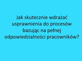 Jak	
 skutecznie	
 wdrażać	
 
usprawnienia	
 do	
 procesów	
 
bazując	
 na	
 pełnej	
 
odpowiedzialności	
 pracowników?	
 
 