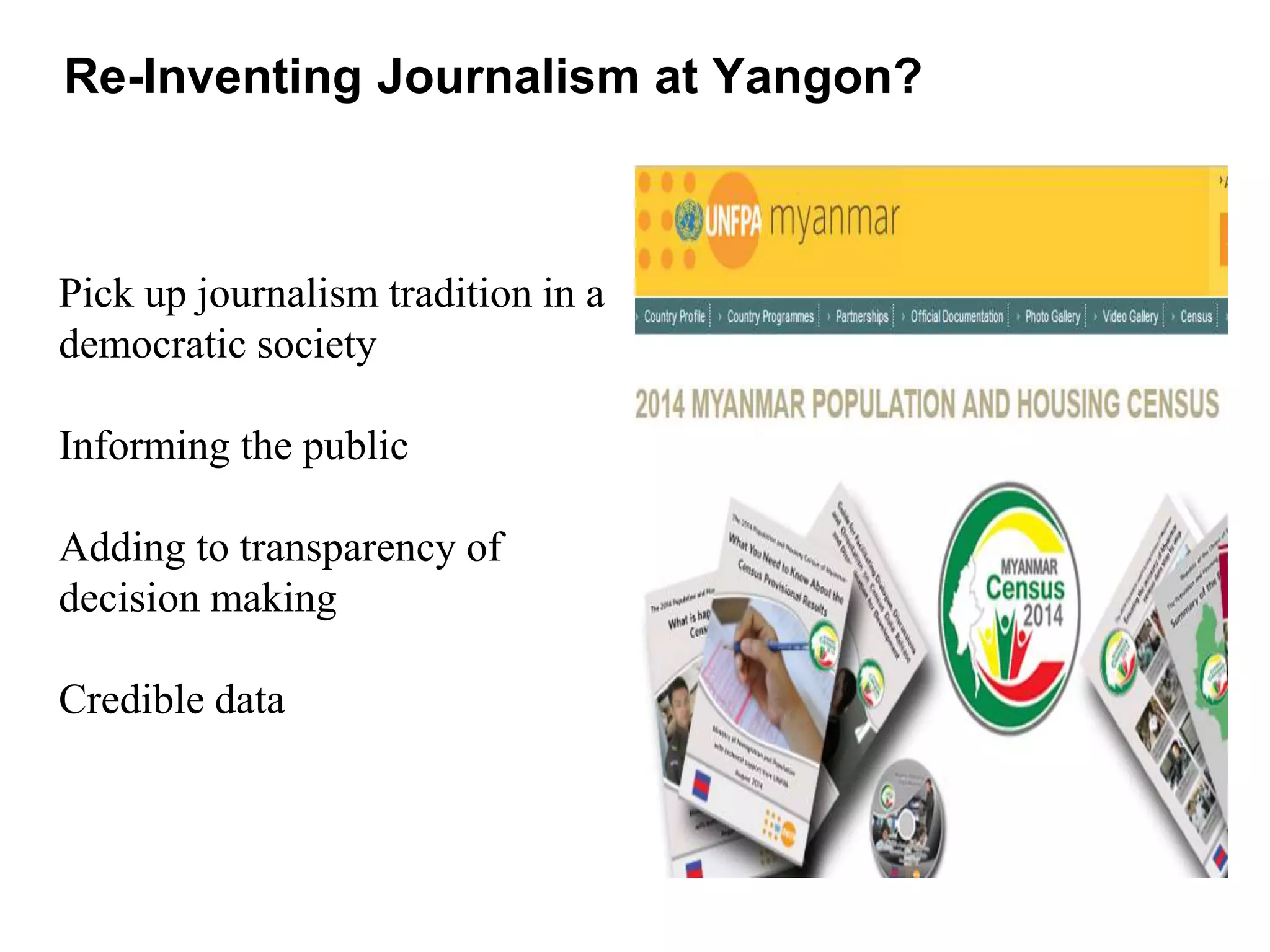 Pick up journalism tradition in a
democratic society
Informing the public
Adding to transparency of
decision making
Credible data
Re-Inventing Journalism at Yangon?
 