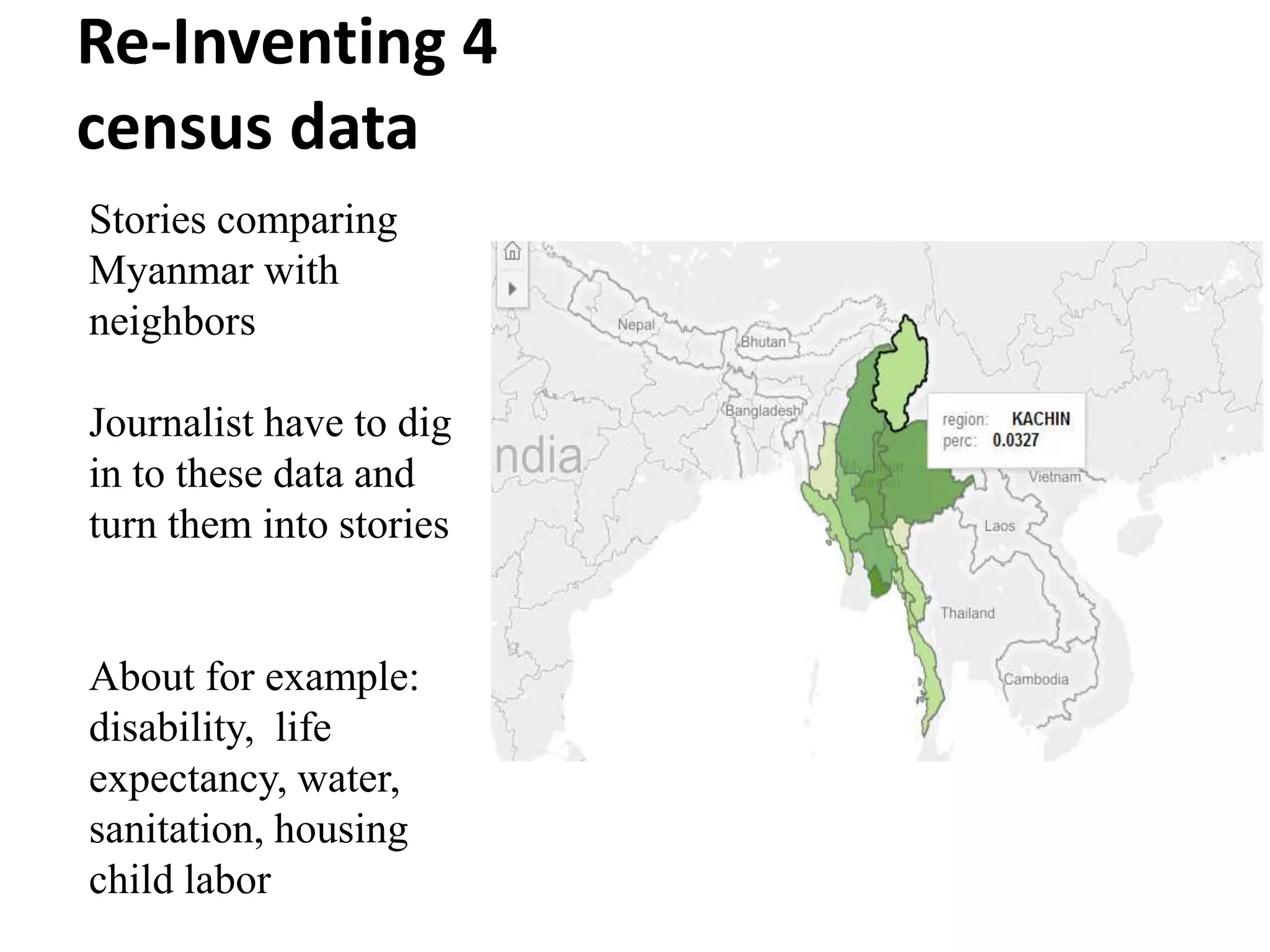 Re-Inventing 4
census data
Stories comparing
Myanmar with
neighbors
Journalist have to dig
in to these data and
turn them into stories
About for example:
disability, life
expectancy, water,
sanitation, housing
child labor
 