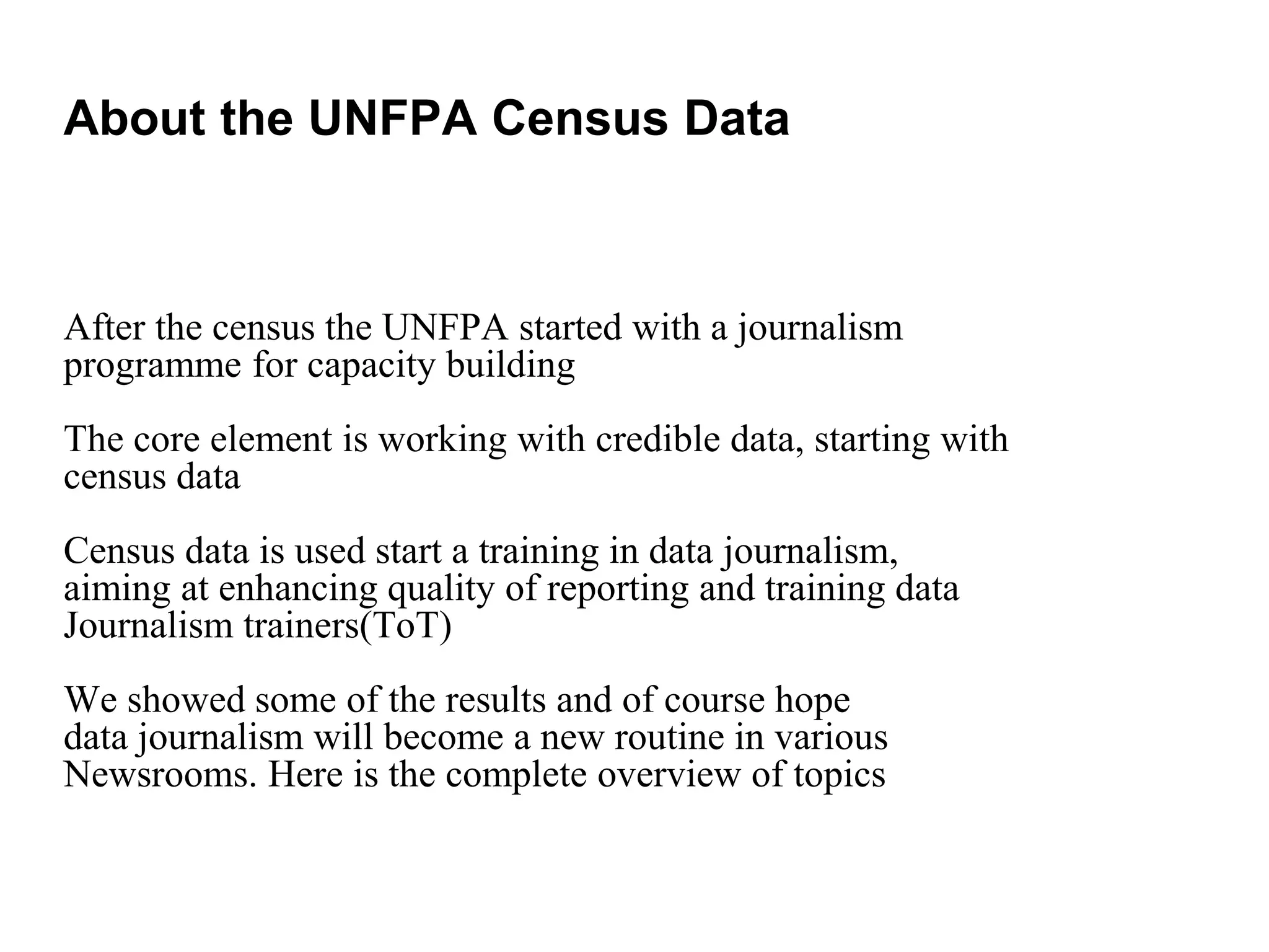 After the census the UNFPA started with a journalism
programme for capacity building
The core element is working with credible data, starting with
census data
Census data is used start a training in data journalism,
aiming at enhancing quality of reporting and training data
Journalism trainers(ToT)
We showed some of the results and of course hope
data journalism will become a new routine in various
Newsrooms. Here is the complete overview of topics
About the UNFPA Census Data
 