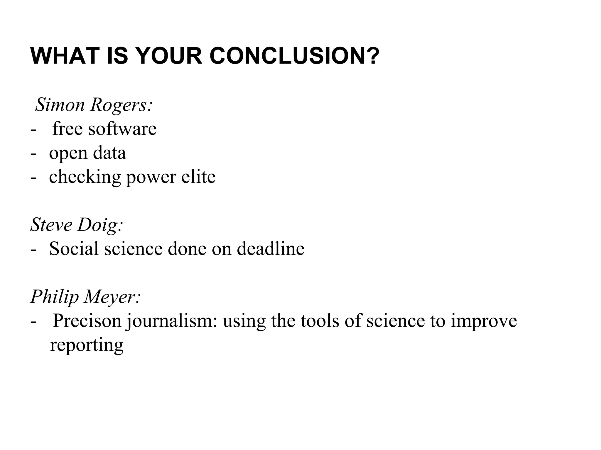 Simon Rogers:
- free software
- open data
- checking power elite
Steve Doig:
- Social science done on deadline
Philip Meyer:
- Precison journalism: using the tools of science to improve
reporting
WHAT IS YOUR CONCLUSION?
 