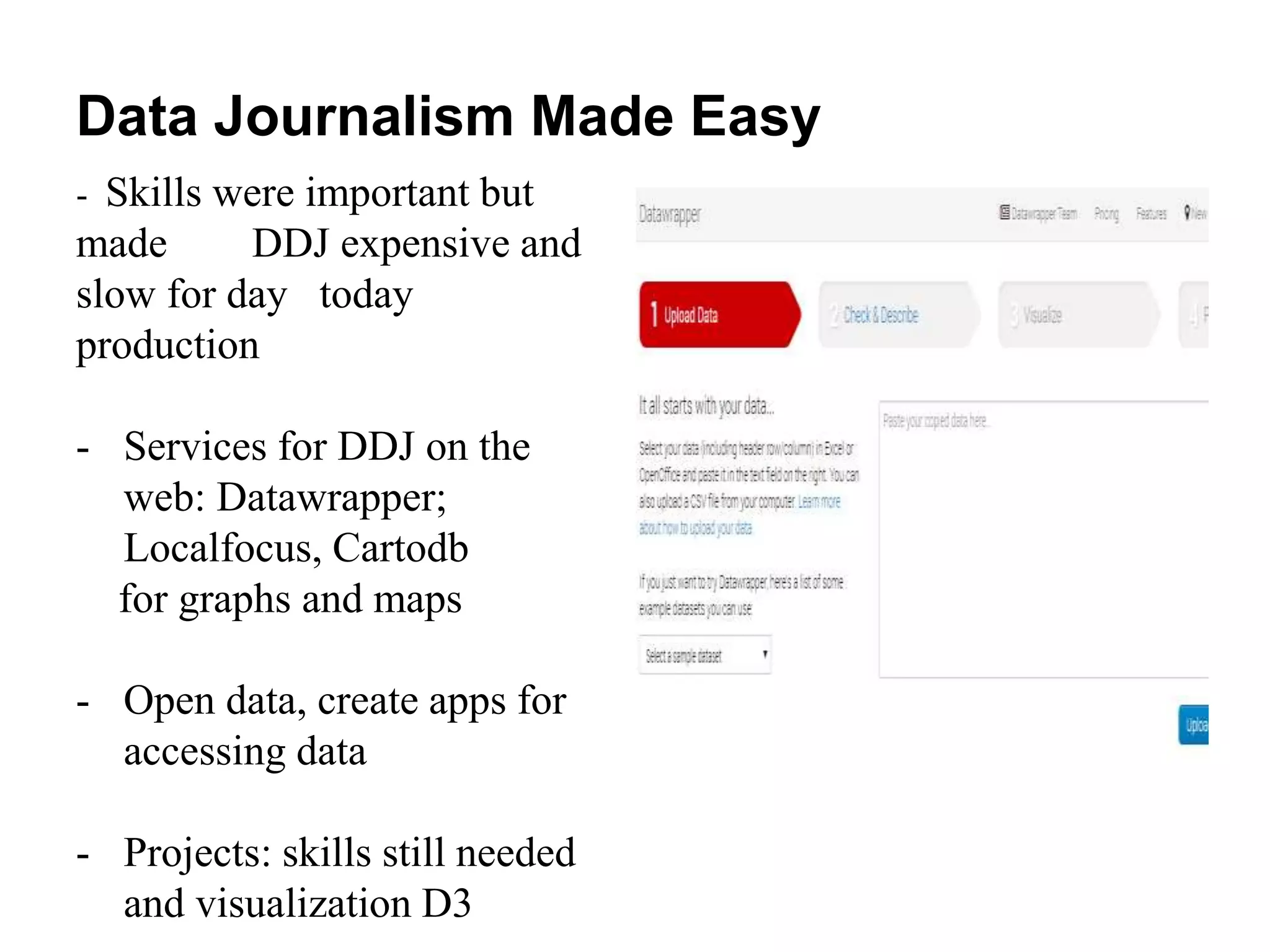Data Journalism Made Easy
- Skills were important but
made DDJ expensive and
slow for day today
production
- Services for DDJ on the
web: Datawrapper;
Localfocus, Cartodb
for graphs and maps
- Open data, create apps for
accessing data
- Projects: skills still needed
and visualization D3
 