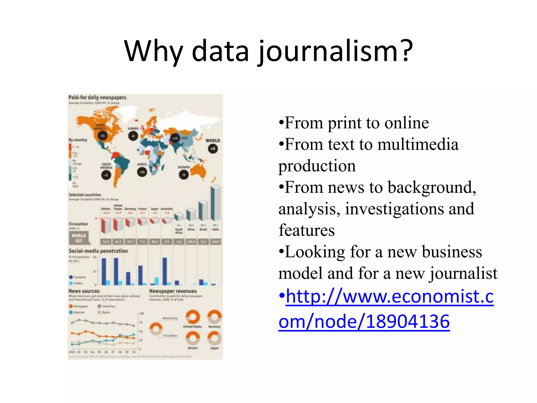 Why data journalism?
•From print to online
•From text to multimedia
production
•From news to background,
analysis, investigations and
features
•Looking for a new business
model and for a new journalist
•http://www.economist.c
om/node/18904136
 