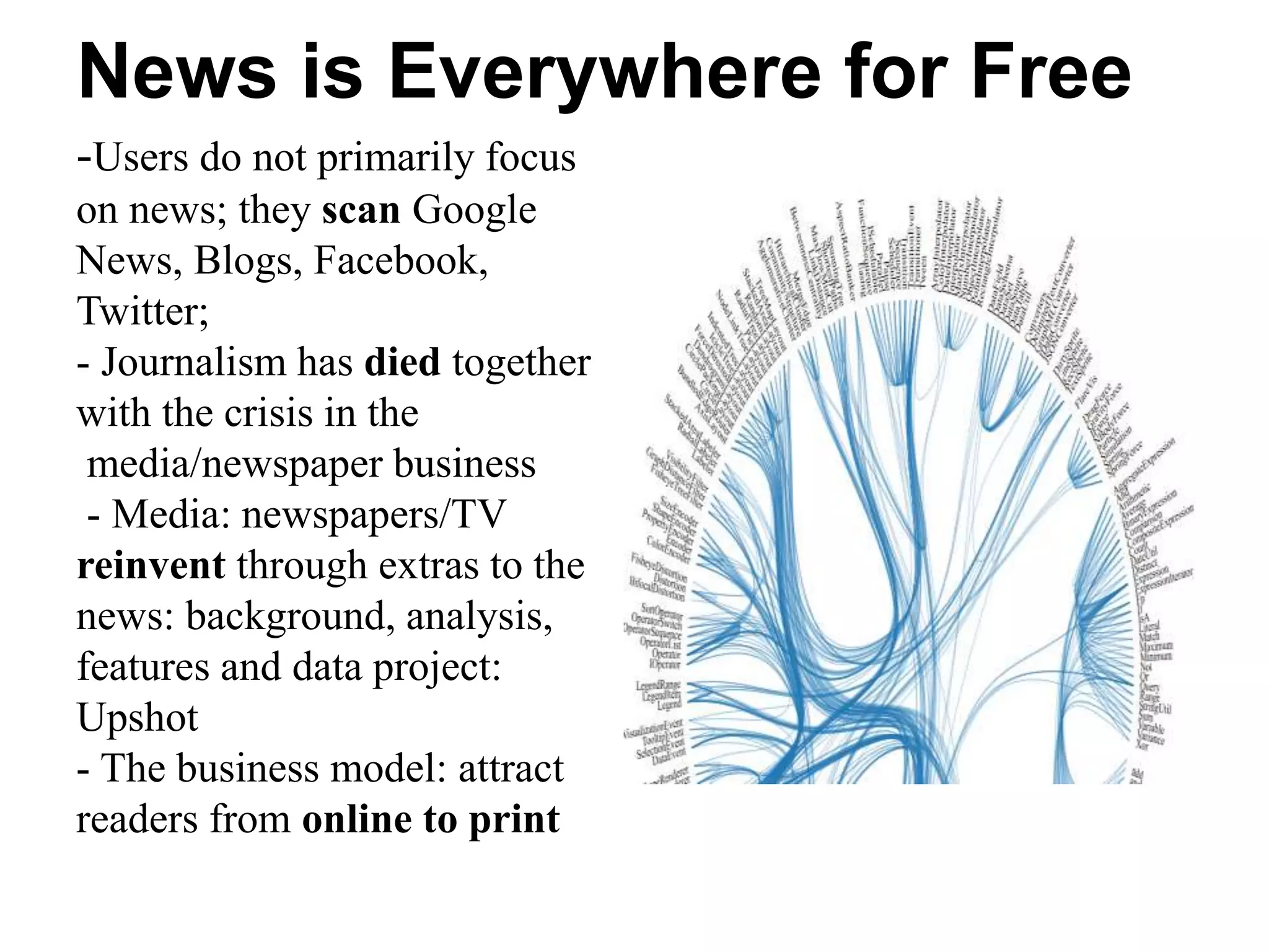 News is Everywhere for Free
-Users do not primarily focus
on news; they scan Google
News, Blogs, Facebook,
Twitter;
- Journalism has died together
with the crisis in the
media/newspaper business
- Media: newspapers/TV
reinvent through extras to the
news: background, analysis,
features and data project:
Upshot
- The business model: attract
readers from online to print
 