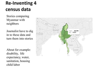 Re-Inventing 4
census data
Stories comparing
Myanmar with
neighbors
Journalist have to dig
in to these data and
turn them into stories
About for example:
disability, life
expectancy, water,
sanitation, housing
child labor
 