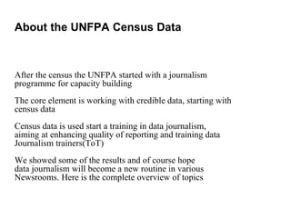 After the census the UNFPA started with a journalism
programme for capacity building
The core element is working with credible data, starting with
census data
Census data is used start a training in data journalism,
aiming at enhancing quality of reporting and training data
Journalism trainers(ToT)
We showed some of the results and of course hope
data journalism will become a new routine in various
Newsrooms. Here is the complete overview of topics
About the UNFPA Census Data
 