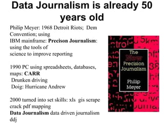 Data Journalism is already 50
years old
Philip Meyer: 1968 Detroit Riots; Dem
Convention; using
IBM mainframe: Precison Journalism:
using the tools of
science to improve reporting
1990 PC using spreadsheets, databases,
maps: CARR
Drunken driving
Doig: Hurricane Andrew
2000 turned into set skills: xls gis scrape
crack pdf mapping
Data Journalism data driven journalism
ddj
 