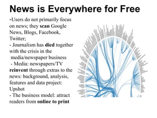 News is Everywhere for Free
-Users do not primarily focus
on news; they scan Google
News, Blogs, Facebook,
Twitter;
- Journalism has died together
with the crisis in the
media/newspaper business
- Media: newspapers/TV
reinvent through extras to the
news: background, analysis,
features and data project:
Upshot
- The business model: attract
readers from online to print
 