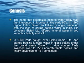 Genesis The name that epitomizes mineral water today was first introduced in Mumbai in the early 60's. In 1965 Signor Felice Bisleri an Italian by origin, came up with the idea of selling bottled water in India. His company Bisleri Ltd. offered mineral water in two variants - bubbly and still. In 1969 Parle bought over Bisleri (India) Ltd. and started bottling Mineral water in glass bottles under the brand name 'Bisleri'. In due course Parle switched over to PVC non-returnable bottles and finally advanced to PET containers. 