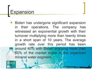 Expansion Bisleri has undergone significant expansion in their operations. The company has witnessed an exponential growth with their turnover multiplying more than twenty times in a short span of 10 years. The average growth rate over this period has been around 40% with Bisleri enjoying more than 60% of the market share in the organized mineral water segment. 