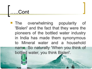 …..Cont The overwhelming popularity of 'Bisleri' and the fact that they were the pioneers of the bottled water industry in India has made them synonymous to Mineral water and a household name. So naturally 'When you think of bottled water, you think Bisleri'. 