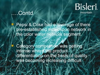 … .Contd Pepsi & Coke had a leverage of there pre-established distribution network in the color water network segment. Category competition was getting intense where the product differentiation on the basis of quality was becoming increasing difficult . 