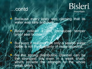 … contd Because every body was claming that its water was safe and pure. Bisleri noticed it and introduced temper proof seal bottles. But soon it realized that only a sealed water bottle is not the guaranty of mass approval. So the strong distribution channel can be the strongest link even in a week chain, which provide the strength to the whole weak chain. 