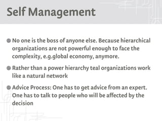 Self Management
No one is the boss of anyone else. Because hierarchical
organizations are not powerful enough to face the
complexity, e.g.global economy, anymore.
Rather than a power hierarchy teal organizations work
like a natural network
Advice Process: One has to get advice from an expert.
One has to talk to people who will be affected by the
decision
 