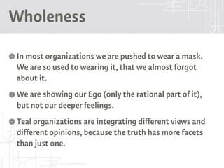 Wholeness
In most organizations we are pushed to wear a mask.
We are so used to wearing it, that we almost forgot
about it.
We are showing our Ego (only the rational part of it),
but not our deeper feelings.
Teal organizations are integrating different views and
different opinions, because the truth has more facets
than just one.
 