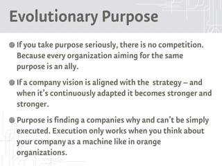 Evolutionary Purpose
If you take purpose seriously, there is no competition.
Because every organization aiming for the same
purpose is an ally.
If a company vision is aligned with the strategy – and
when it’s continuously adapted it becomes stronger and
stronger.
Purpose is finding a companies why and can’t be simply
executed. Execution only works when you think about
your company as a machine like in orange
organizations.
 