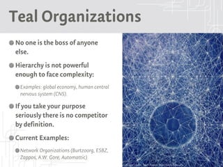 Teal Organizations
No one is the boss of anyone
else.
Hierarchy is not powerful
enough to face complexity:
Examples: global economy, human central
nervous system (CNS).
If you take your purpose
seriously there is no competitor
by definition.
Current Examples:
Network Organizations (Burtzoorg, ESBZ,
Zappos, A.W. Gore, Automattic)
Picture Credits: Devin Powers: http://bit.ly/1QKLu6S
 