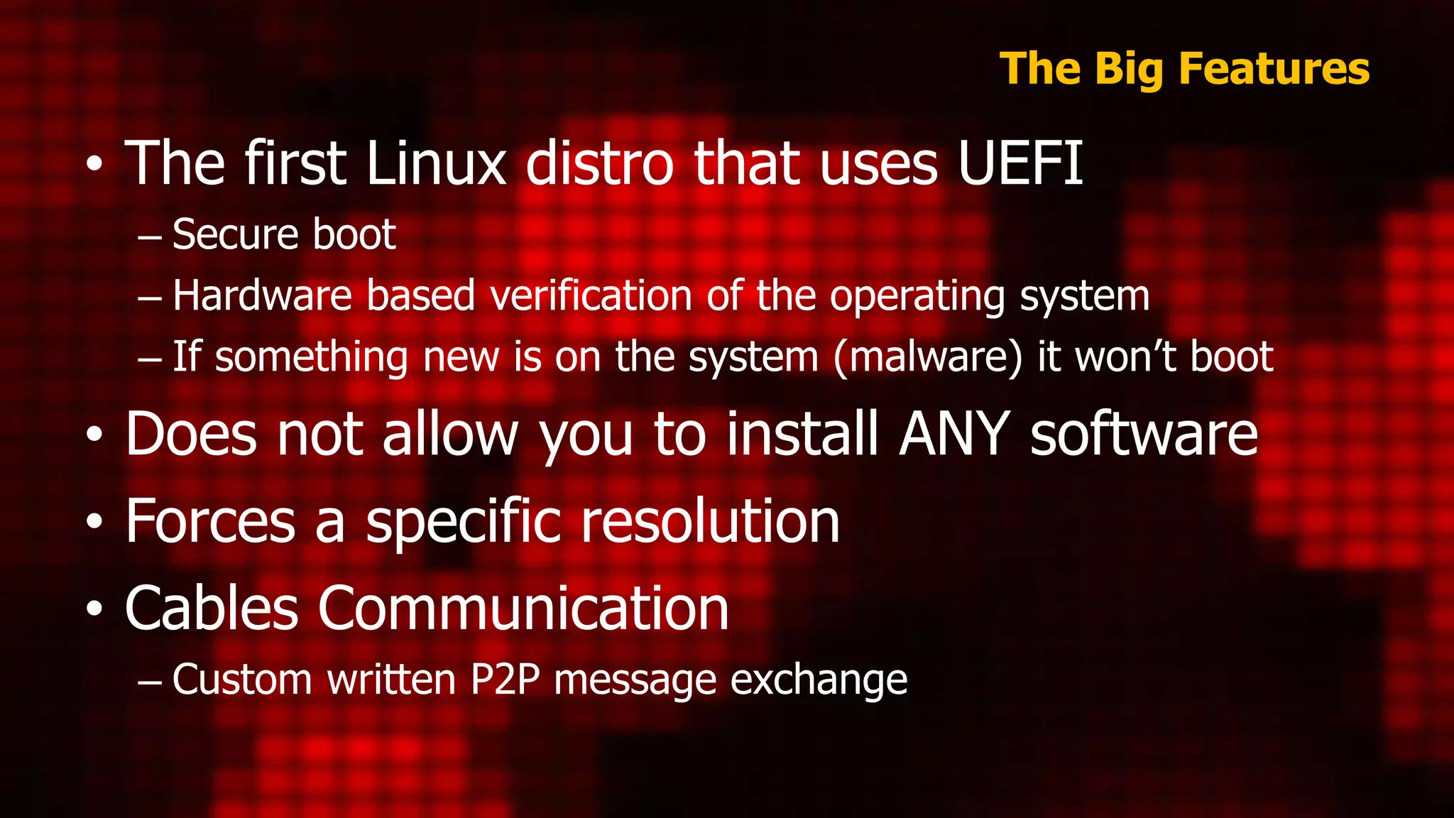 The Big Features
• The first Linux distro that uses UEFI
– Secure boot
– Hardware based verification of the operating system
– If something new is on the system (malware) it won’t boot
• Does not allow you to install ANY software
• Forces a specific resolution
• Cables Communication
– Custom written P2P message exchange
 