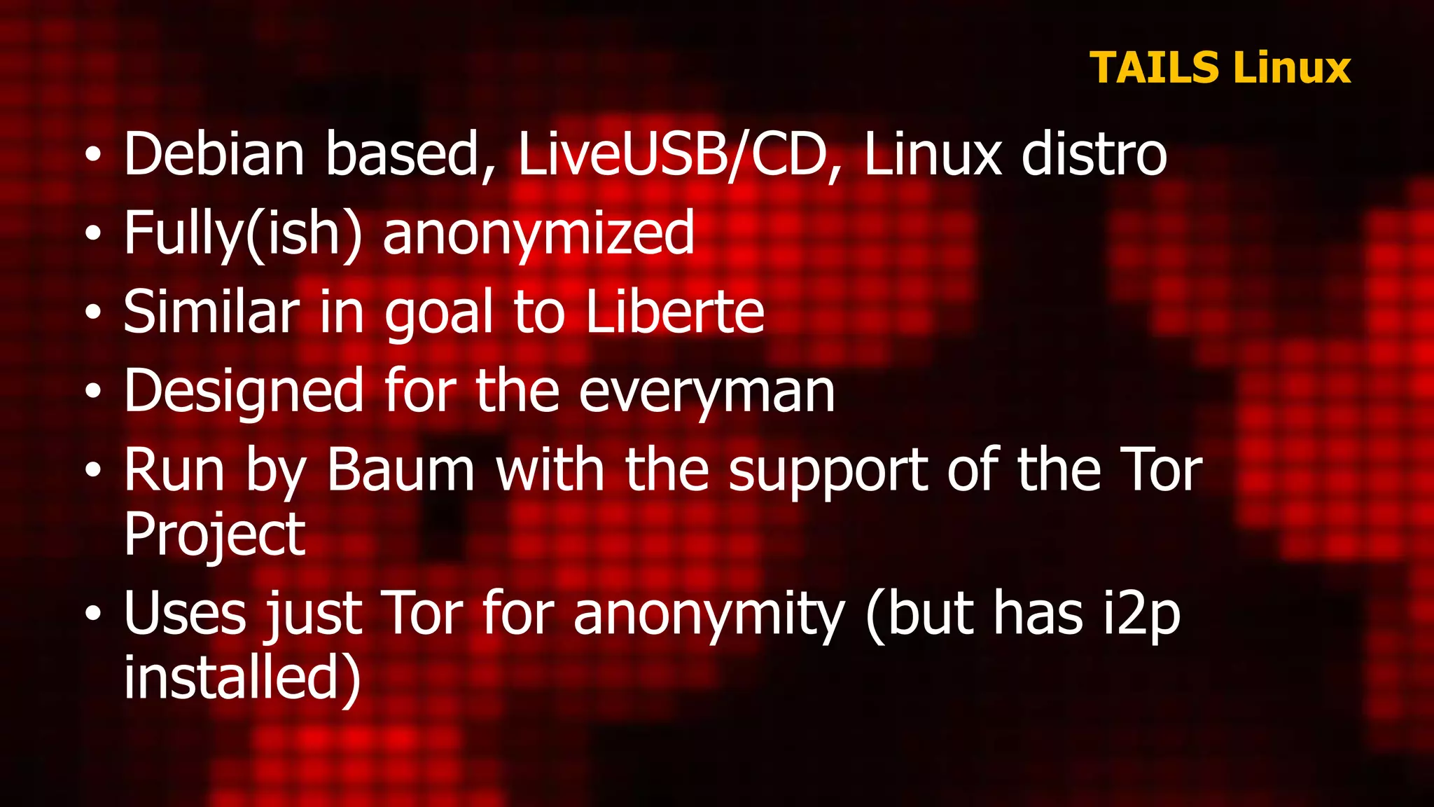 TAILS Linux
• Debian based, LiveUSB/CD, Linux distro
• Fully(ish) anonymized
• Similar in goal to Liberte
• Designed for the everyman
• Run by Baum with the support of the Tor
Project
• Uses just Tor for anonymity (but has i2p
installed)
 