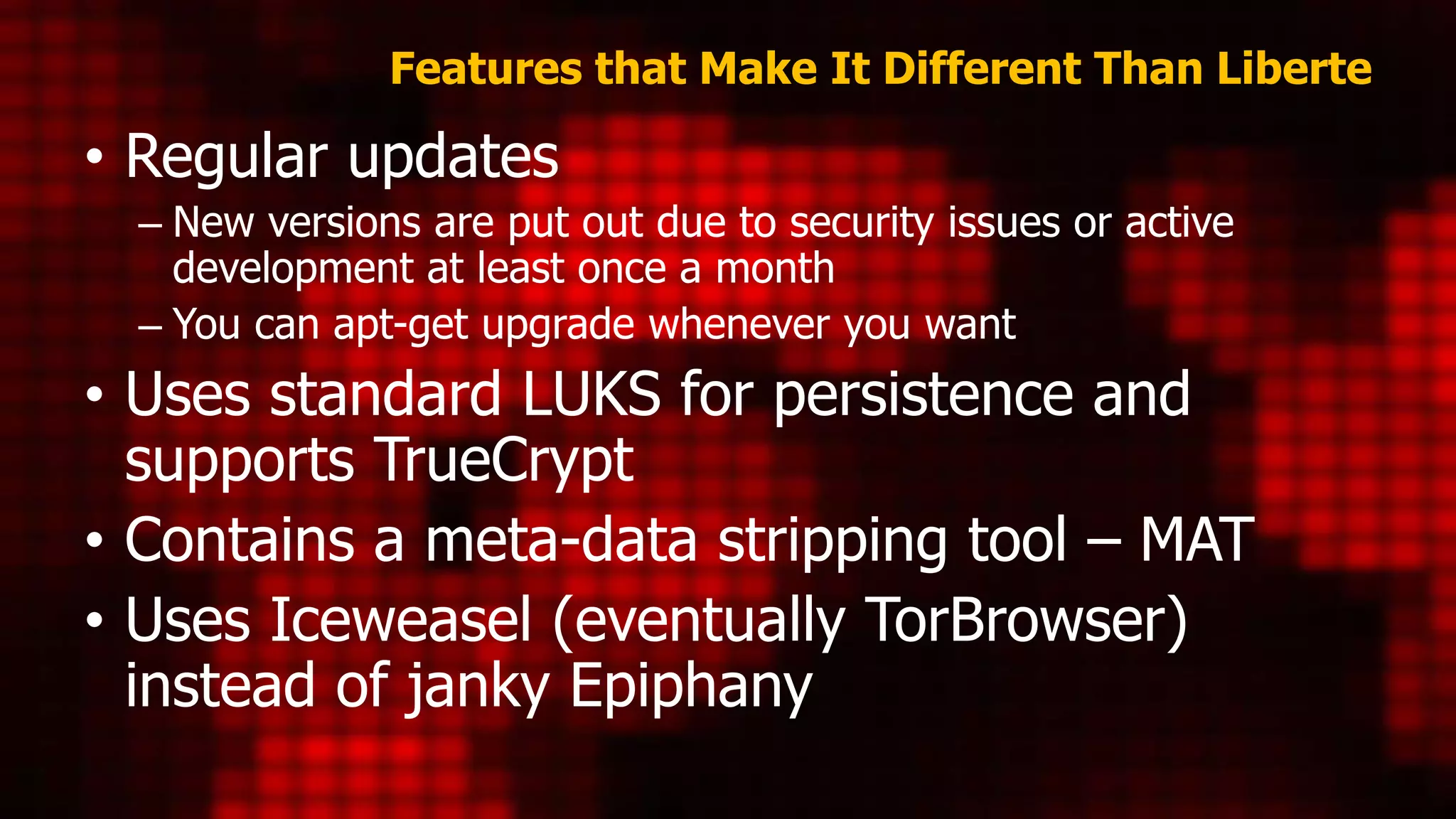 Features that Make It Different Than Liberte
• Regular updates
– New versions are put out due to security issues or active
development at least once a month
– You can apt-get upgrade whenever you want
• Uses standard LUKS for persistence and
supports TrueCrypt
• Contains a meta-data stripping tool – MAT
• Uses Iceweasel (eventually TorBrowser)
instead of janky Epiphany
 