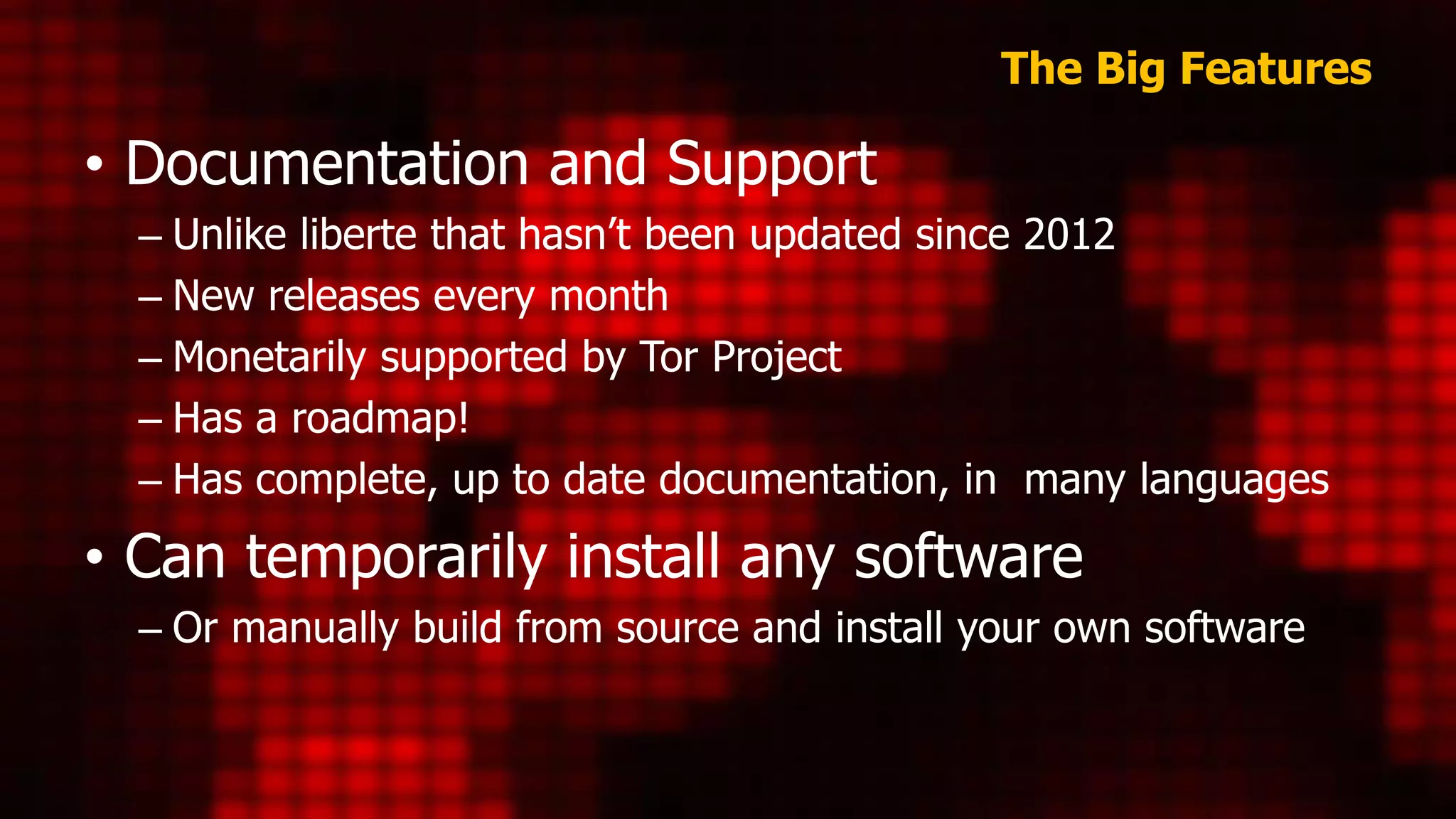 The Big Features
• Documentation and Support
– Unlike liberte that hasn’t been updated since 2012
– New releases every month
– Monetarily supported by Tor Project
– Has a roadmap!
– Has complete, up to date documentation, in many languages
• Can temporarily install any software
– Or manually build from source and install your own software
 