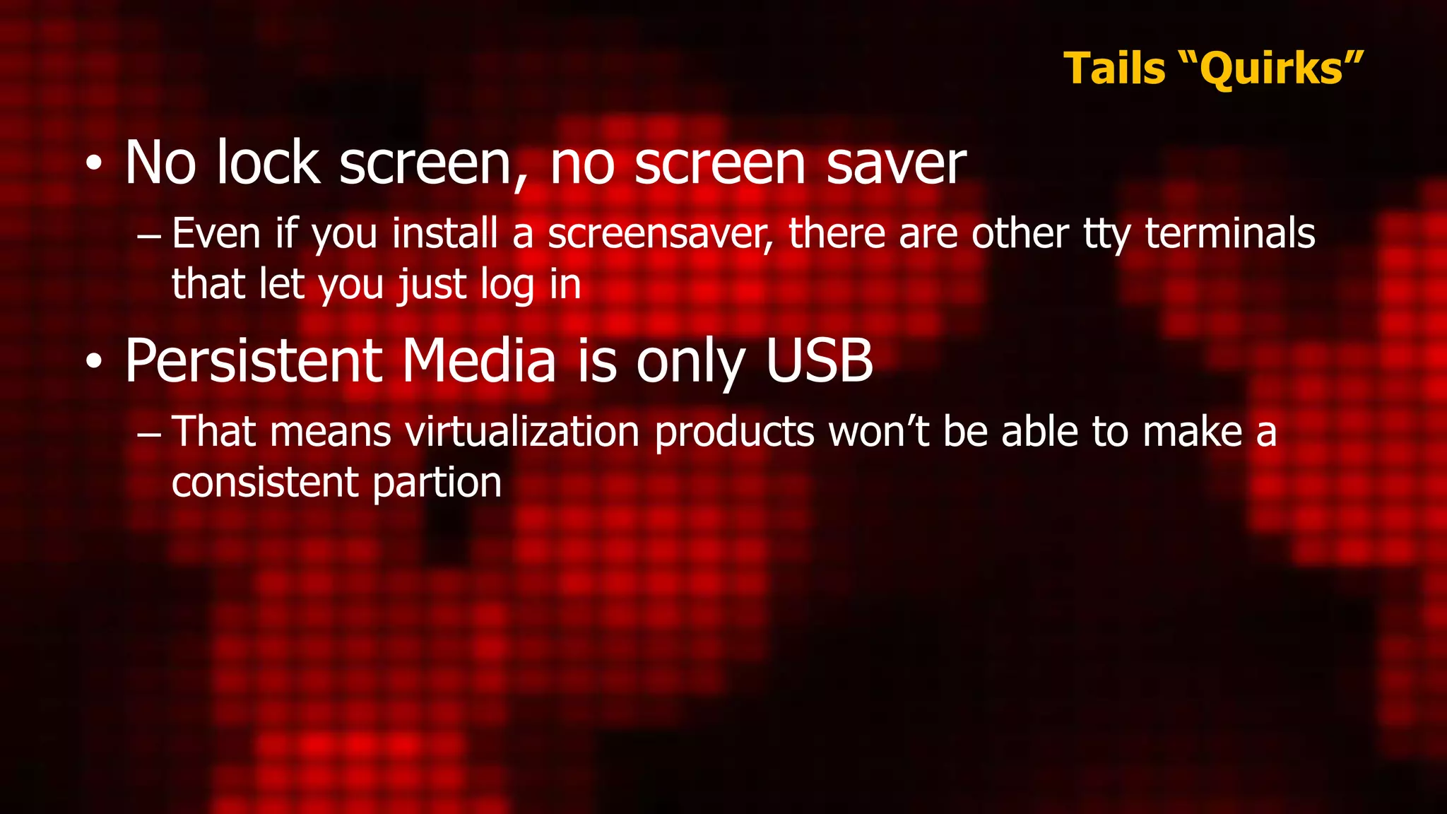 Tails “Quirks”
• No lock screen, no screen saver
– Even if you install a screensaver, there are other tty terminals
that let you just log in
• Persistent Media is only USB
– That means virtualization products won’t be able to make a
consistent partion
 