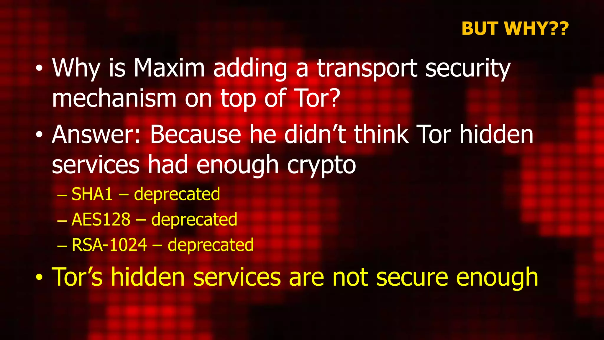 BUT WHY??
• Why is Maxim adding a transport security
mechanism on top of Tor?
• Answer: Because he didn’t think Tor hidden
services had enough crypto
– SHA1 – deprecated
– AES128 – deprecated
– RSA-1024 – deprecated
• Tor’s hidden services are not secure enough
 