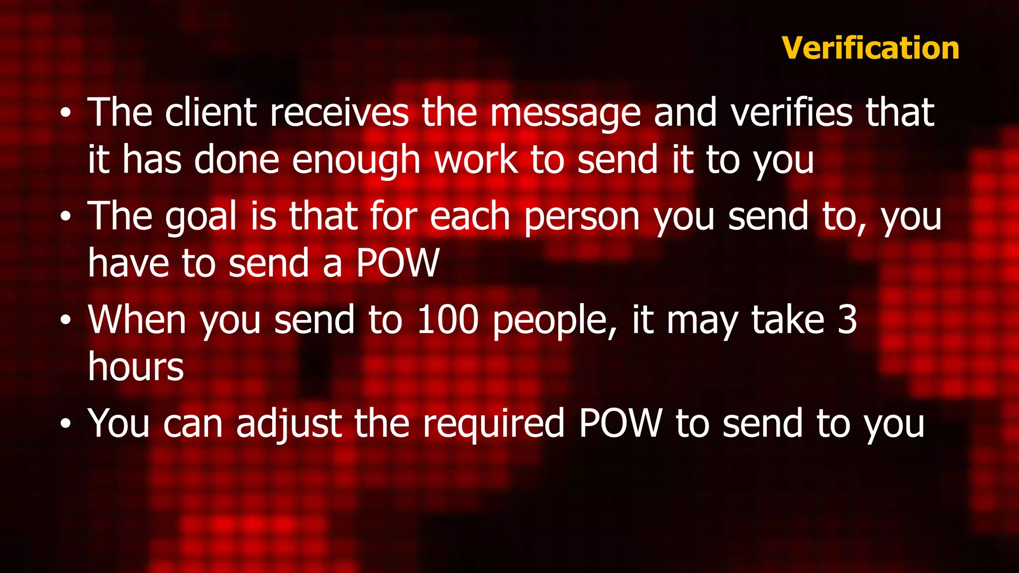 Verification
• The client receives the message and verifies that
it has done enough work to send it to you
• The goal is that for each person you send to, you
have to send a POW
• When you send to 100 people, it may take 3
hours
• You can adjust the required POW to send to you
 