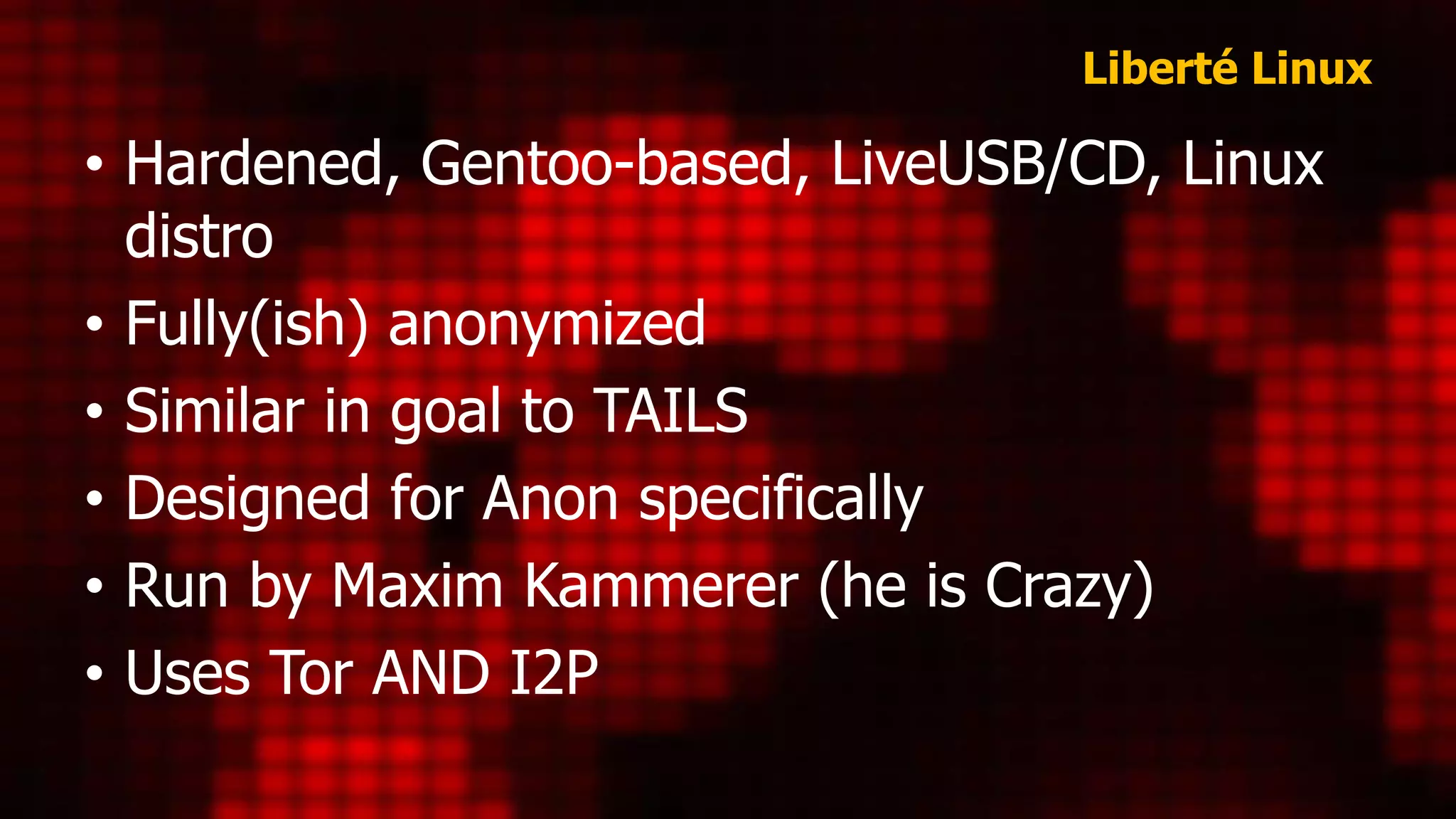 Liberté Linux
• Hardened, Gentoo-based, LiveUSB/CD, Linux
distro
• Fully(ish) anonymized
• Similar in goal to TAILS
• Designed for Anon specifically
• Run by Maxim Kammerer (he is Crazy)
• Uses Tor AND I2P
 
