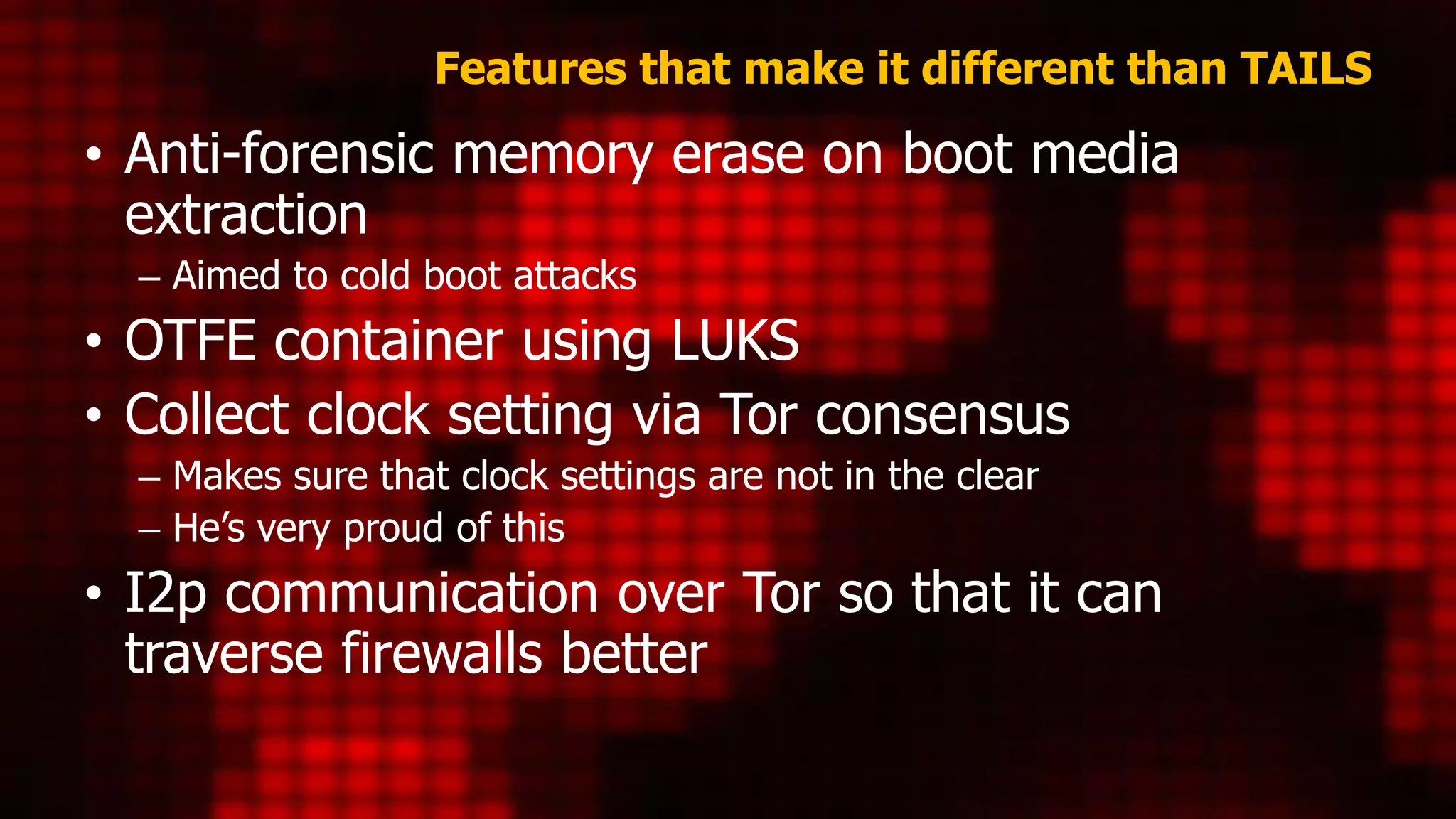 Features that make it different than TAILS
• Anti-forensic memory erase on boot media
extraction
– Aimed to cold boot attacks
• OTFE container using LUKS
• Collect clock setting via Tor consensus
– Makes sure that clock settings are not in the clear
– He’s very proud of this
• I2p communication over Tor so that it can
traverse firewalls better
 