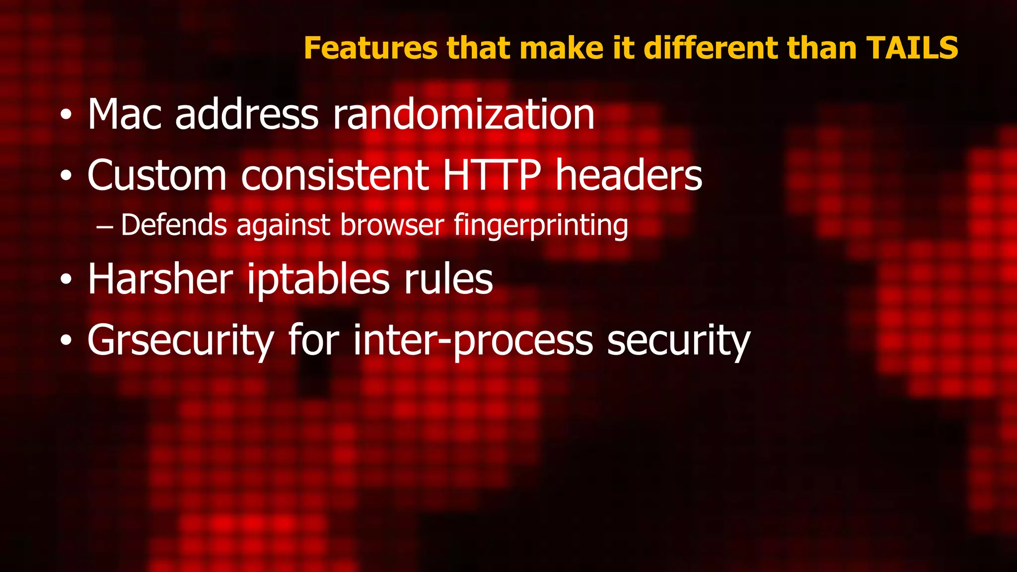 Features that make it different than TAILS
• Mac address randomization
• Custom consistent HTTP headers
– Defends against browser fingerprinting
• Harsher iptables rules
• Grsecurity for inter-process security
 