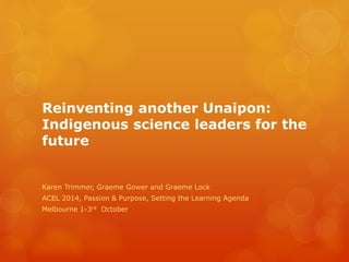 Reinventing another Unaipon:
Indigenous science leaders for the
future
Karen Trimmer, Graeme Gower and Graeme Lock
ACEL 2014, Passion & Purpose, Setting the Learning Agenda
Melbourne 1-3rd October
 