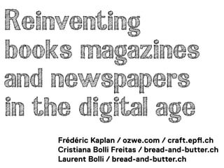 Reinventing
books magazines
and newspapers
in the digital age
    Frédéric Kaplan / ozwe.com / craft.ep!.ch
    Cristiana Bolli Freitas / bread-and-butter.ch
    Laurent Bolli / bread-and-butter.ch
 