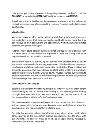 only way to get others interested is by getting interested in them”. I call this 
CONNECT by establishing REFERENCE and then move on to CONTEXT. 
Spend more time in building up the reference, and only then the delivery of 
context becomes extremely easy and the response from the students increases 
significantly. 
Visualization 
We should make an effort while delivering and sharing information amongst 
the students in a way that they can visualize and build mental maps that they 
can retrieve to draw conclusions and act on them. We humans have unlimited 
potential and power to imagine. 
Further I feel if could possibly add some emotional appeal to our content than 
it is even better as our memory is improved if there are strong positive or 
negative emotions tied to what is learned. 
Edutainment help us in connecting our content with entertainment to deliver 
and create some wonderful learning experiences. We should avoid jumping to 
conclusions, and allow students to explore the possibilities. There is NO perfect 
answer to a problem, it all depends how you look at the problem, and students 
sees much differently than the way we do. We must encourage our students to 
explore experiment and enhance their learning experience where our job shifts 
from main stage hero to that of a facilitator. 
Don’t Broadcast but Discuss 
Students literally learn while talking things out. Introvert learners often benefit 
from listening to the discussion, internalizing it, and spending time thinking 
through their own reactions. We must ensure that the mechanics of our 
discussions allow students to “think” and reconnects 
Discussion requires openness and preparation one cannot enter into discussion 
without preparation, hence we must keep ourselves well informed about the 
developments and happenings that are taking place. 
Not only that we need to be extremely good in our observations, books alone 
cannot provide all the information that we as a instructor need to share with 
our students. All sources must be used, be it social media, newspaper, 
televisions, literature to name few. 
 