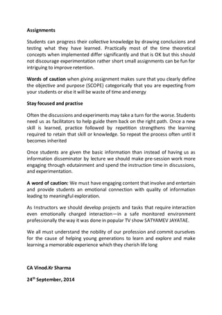 Assignments 
Students can progress their collective knowledge by drawing conclusions and 
testing what they have learned. Practically most of the time theoretical 
concepts when implemented differ significantly and that is OK but this should 
not discourage experimentation rather short small assignments can be fun for 
intriguing to improve retention. 
Words of caution when giving assignment makes sure that you clearly define 
the objective and purpose (SCOPE) categorically that you are expecting from 
your students or else it will be waste of time and energy 
Stay focused and practise 
Often the discussions and experiments may take a turn for the worse. Students 
need us as facilitators to help guide them back on the right path. Once a new 
skill is learned, practice followed by repetition strengthens the learning 
required to retain that skill or knowledge. So repeat the process often until it 
becomes inherited 
Once students are given the basic information than instead of having us as 
information disseminator by lecture we should make pre-session work more 
engaging through edutainment and spend the instruction time in discussions, 
and experimentation. 
A word of caution: We must have engaging content that involve and entertain 
and provide students an emotional connection with quality of information 
leading to meaningful exploration. 
As Instructors we should develop projects and tasks that require interaction 
even emotionally charged interaction—in a safe monitored environment 
professionally the way it was done in popular TV show SATYAMEV JAYATAE. 
We all must understand the nobility of our profession and commit ourselves 
for the cause of helping young generations to learn and explore and make 
learning a memorable experience which they cherish life long 
CA Vinod.Kr Sharma 
24th September, 2014 
