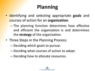 Planning
• Identifying and selecting appropriate goals and
courses of action for an organization.
– The planning function determines how effective
and efficient the organization is and determines
the strategy of the organization.
• Three Steps in the Planning Process:
– Deciding which goals to pursue.
– Deciding what courses of action to adopt.
– Deciding how to allocate resources.
© www.asia-masters.com
 